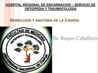 SEMIOLOGÍA Y ANATOMIA DE LA CADERA
HOSPITAL REGIONAL DE ENCARNACION – SERVICIO DE
ORTOPEDIA Y TRAUMATOLOGIA
Dr. Roque Caballero
 