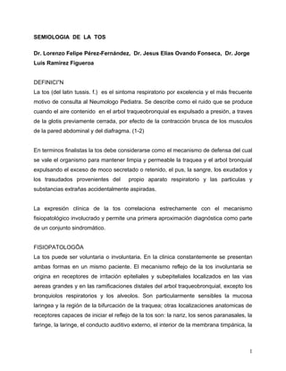 SEMIOLOGIA DE LA TOS

Dr. Lorenzo Felipe Pérez-Fernández, Dr. Jesus Elias Ovando Fonseca, Dr. Jorge
Luis Ramirez Figueroa


DEFINICIÓN
La tos (del latin tussis. f.) es el sintoma respiratorio por excelencia y el más frecuente
motivo de consulta al Neumologo Pediatra. Se describe como el ruido que se produce
cuando el aire contenido en el arbol traqueobronquial es expulsado a presión, a traves
de la glotis previamente cerrada, por efecto de la contracción brusca de los musculos
de la pared abdominal y del diafragma. (1-2)


En terminos finalistas la tos debe considerarse como el mecanismo de defensa del cual
se vale el organismo para mantener limpia y permeable la traquea y el arbol bronquial
expulsando el exceso de moco secretado o retenido, el pus, la sangre, los exudados y
los trasudados provenientes del        propio aparato respiratorio y las particulas y
substancias extrañas accidentalmente aspiradas.


La expresión clínica de la tos correlaciona estrechamente con el mecanismo
fisiopatológico involucrado y permite una primera aproximación diagnóstica como parte
de un conjunto sindromático.


FISIOPATOLOGÍA
La tos puede ser voluntaria o involuntaria. En la clinica constantemente se presentan
ambas formas en un mismo paciente. El mecanismo reflejo de la tos involuntaria se
origina en receptores de irritación epiteliales y subepiteliales localizados en las vias
aereas grandes y en las ramificaciones distales del arbol traqueobronquial, excepto los
bronquiolos respiratorios y los alveolos. Son particularmente sensibles la mucosa
laringea y la región de la bifurcación de la traquea; otras localizaciones anatomicas de
receptores capaces de iniciar el reflejo de la tos son: la nariz, los senos paranasales, la
faringe, la laringe, el conducto auditivo externo, el interior de la membrana timpánica, la



                                                                                         1
 