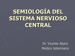 SEMIOLOGÍA DEL
SISTEMA NERVIOSO
     CENTRAL


        Dr. Vicente Aljaro
        Médico Veterinario
 