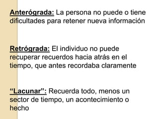 Anterógrada: La persona no puede o tiene
dificultades para retener nueva información
Retrógrada: El individuo no puede
recuperar recuerdos hacia atrás en el
tiempo, que antes recordaba claramente
“Lacunar”: Recuerda todo, menos un
sector de tiempo, un acontecimiento o
hecho
 