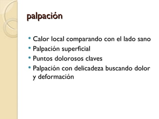 palpación

 Calor local comparando con el lado sano
 Palpación superficial
 Puntos dolorosos claves
 Palpación con delicadeza buscando dolor
  y deformación
 