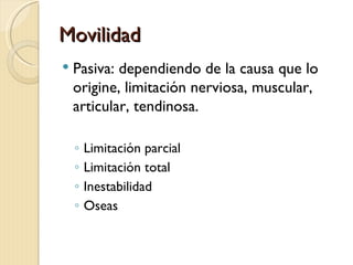 Movilidad
   Pasiva: dependiendo de la causa que lo
    origine, limitación nerviosa, muscular,
    articular, tendinosa.

    ◦   Limitación parcial
    ◦   Limitación total
    ◦   Inestabilidad
    ◦   Oseas
 