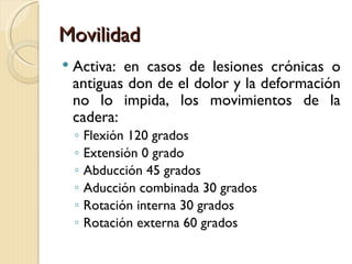 Movilidad
   Activa: en casos de lesiones crónicas o
    antiguas don de el dolor y la deformación
    no lo impida, los movimientos de la
    cadera:
    ◦   Flexión 120 grados
    ◦   Extensión 0 grado
    ◦   Abducción 45 grados
    ◦   Aducción combinada 30 grados
    ◦   Rotación interna 30 grados
    ◦   Rotación externa 60 grados
 