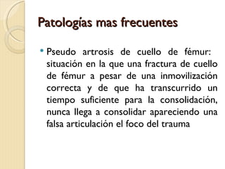 Patologías mas frecuentes

   Pseudo artrosis de cuello de fémur:
    situación en la que una fractura de cuello
    de fémur a pesar de una inmovilización
    correcta y de que ha transcurrido un
    tiempo suficiente para la consolidación,
    nunca llega a consolidar apareciendo una
    falsa articulación el foco del trauma
 