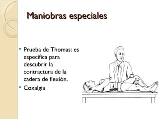 Maniobras especiales


   Prueba de Thomas: es
    especifica para
    descubrir la
    contractura de la
    cadera de flexión.
   Coxalgia
 