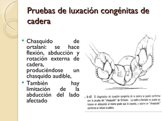 Pruebas de luxación congénitas de
    cadera

 Chasquido          de
  ortalani: se hace
  flexión, abducción y
  rotación externa de
  cadera,
  produciéndose      un
  chasquido audible,
 También           hay
  limitación   de     la
  abducción del lado
  afectado
 