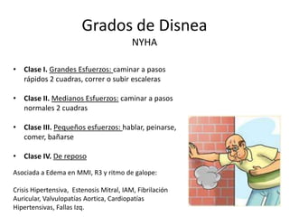 Grados de DisneaNYHAClase I. Grandes Esfuerzos: caminar a pasos rápidos 2 cuadras, correr o subir escalerasClase II. Medianos Esfuerzos: caminar a pasos normales 2 cuadrasClase III. Pequeños esfuerzos: hablar, peinarse, comer, bañarseClase IV. De reposoAsociada a Edema en MMI, R3 y ritmo de galope:Crisis Hipertensiva,  Estenosis Mitral, IAM, Fibrilación Auricular, Valvulopatías Aortica, Cardiopatías Hipertensivas, Fallas Izq.