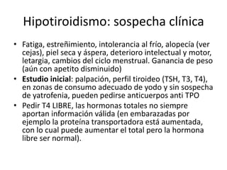 Hipotiroidismo: sospecha clínica
• Fatiga, estreñimiento, intolerancia al frío, alopecía (ver
cejas), piel seca y áspera, deterioro intelectual y motor,
letargia, cambios del ciclo menstrual. Ganancia de peso
(aún con apetito disminuido)
• Estudio inicial: palpación, perfil tiroideo (TSH, T3, T4),
en zonas de consumo adecuado de yodo y sin sospecha
de yatrofenia, pueden pedirse anticuerpos anti TPO
• Pedir T4 LIBRE, las hormonas totales no siempre
aportan información válida (en embarazadas por
ejemplo la proteína transportadora está aumentada,
con lo cual puede aumentar el total pero la hormona
libre ser normal).
 