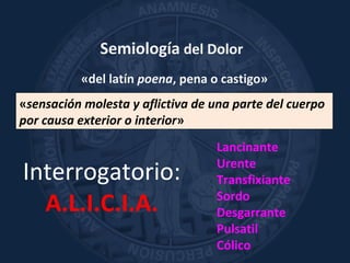 Semiología del Dolor
«del latín poena, pena o castigo»
«sensación molesta y aflictiva de una parte del cuerpo
por causa exterior o interior»
Interrogatorio:
A.L.I.C.I.A.
Lancinante
Urente
Transfixiante
Sordo
Desgarrante
Pulsatil
Cólico
 