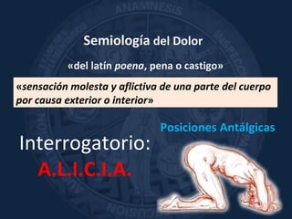 Semiología del Dolor
«del latín poena, pena o castigo»
«sensación molesta y aflictiva de una parte del cuerpo
por causa exterior o interior»
Interrogatorio:
A.L.I.C.I.A.
Posiciones Antálgicas
 