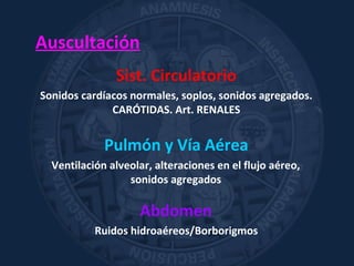 Sist. Circulatorio
Sonidos cardíacos normales, soplos, sonidos agregados.
CARÓTIDAS. Art. RENALES
Pulmón y Vía Aérea
Ventilación alveolar, alteraciones en el flujo aéreo,
sonidos agregados
Abdomen
Ruidos hidroaéreos/Borborigmos
Auscultación
 