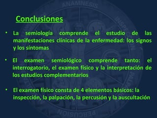 Conclusiones
• La semiología comprende el estudio de las
manifestaciones clínicas de la enfermedad: los signos
y los síntomas
• El examen semiológico comprende tanto: el
interrogatorio, el examen físico y la interpretación de
los estudios complementarios
• El examen físico consta de 4 elementos básicos: la
inspección, la palpación, la percusión y la auscultación
 