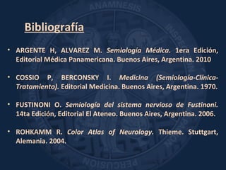 Bibliografía
• ARGENTE H, ALVAREZ M. Semiología Médica. 1era Edición,
Editorial Médica Panamericana. Buenos Aires, Argentina. 2010
• COSSIO P, BERCONSKY I. Medicina (Semiología-Clínica-
Tratamiento). Editorial Medicina. Buenos Aires, Argentina. 1970.
• FUSTINONI O. Semiología del sistema nervioso de Fustinoni.
14ta Edición, Editorial El Ateneo. Buenos Aires, Argentina. 2006.
• ROHKAMM R. Color Atlas of Neurology. Thieme. Stuttgart,
Alemania. 2004.
 