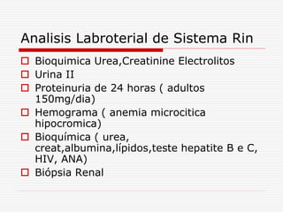 Analisis Labroterial de Sistema Rin
 Bioquimica Urea,Creatinine Electrolitos
 Urina II
 Proteinuria de 24 horas ( adultos
150mg/dia)
 Hemograma ( anemia microcitica
hipocromica)
 Bioquímica ( urea,
creat,albumina,lípidos,teste hepatite B e C,
HIV, ANA)
 Biópsia Renal
 