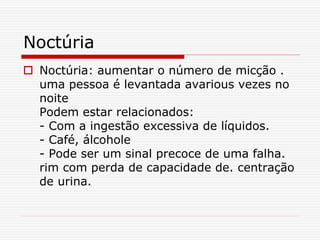 Noctúria
 Noctúria: aumentar o número de micção .
uma pessoa é levantada avarious vezes no
noite
Podem estar relacionados:
- Com a ingestão excessiva de líquidos.
- Café, álcohole
- Pode ser um sinal precoce de uma falha.
rim com perda de capacidade de. centração
de urina.
 
