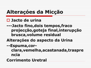 Alteraçóes da Micção
 Jacto de urina
---Jacto fino,dois tempos,fraco
projecção,goteja final,interupção
brusca,volume residual
Alteraçóes do aspecto da Urina
--Espuma,cor-
clara,vemelha,acastanada,traspre
ncia
Corrimento Uretral
 