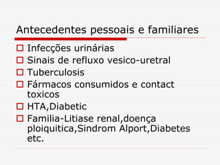 Antecedentes pessoais e familiares
 Infecções urinárias
 Sinais de refluxo vesico-uretral
 Tuberculosis
 Fármacos consumidos e contact
toxicos
 HTA,Diabetic
 Familia-Litiase renal,doença
ploiquitica,Sindrom Alport,Diabetes
etc.
 