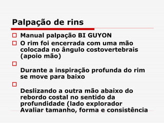 Palpação de rins
 Manual palpação BI GUYON
 O rim foi encerrada com uma mão
colocada no ângulo costovertebrais
(apoio mão)

Durante a inspiração profunda do rim
se move para baixo

Deslizando a outra mão abaixo do
rebordo costal no sentido da
profundidade (lado explorador
Avaliar tamanho, forma e consistência
 