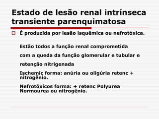 Estado de lesão renal intrínseca
transiente parenquimatosa
 É produzida por lesão isquêmica ou nefrotóxica.
Estão todos a função renal comprometida
com a queda da função glomerular e tubular e
retenção nitrigenada
Ischemic forma: anúria ou oligúria retenc +
nitrogênio.
Nefrotóxicos forma: + retenc Polyurea
Normourea ou nitrogênio.
 