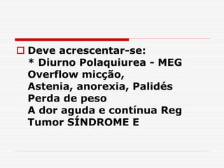  Deve acrescentar-se:
* Diurno Polaquiurea - MEG
Overflow micção,
Astenia, anorexia, Palidés
Perda de peso
A dor aguda e contínua Reg
Tumor SÍNDROME E
 