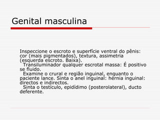 Genital masculina
Inspeccione o escroto e superfície ventral do pênis:
cor (mais pigmentados), textura, assimetria
(esquerda escroto. Baixa).
Transiluminador qualquer escrotal massa: É positivo
se fluido.
Examine o crural e região inguinal, enquanto o
paciente lance. Sinta o anel inguinal: hérnia inguinal:
directos e indirectos.
Sinta o testículo, epidídimo (posterolateral), ducto
deferente.
 