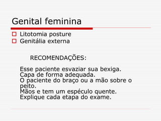 Genital feminina
 Litotomia posture
 Genitália externa
RECOMENDAÇÕES:
Esse paciente esvaziar sua bexiga.
Capa de forma adequada.
O paciente do braço ou a mão sobre o
peito.
Mãos e tem um espéculo quente.
Explique cada etapa do exame.
 