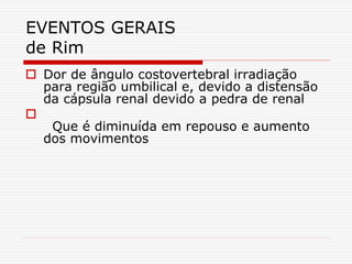 EVENTOS GERAIS
de Rim
 Dor de ângulo costovertebral irradiação
para região umbilical e, devido a distensão
da cápsula renal devido a pedra de renal

Que é diminuída em repouso e aumento
dos movimentos
 