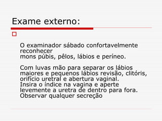 Exame externo:

O examinador sábado confortavelmente
reconhecer
mons púbis, pêlos, lábios e períneo.
Com luvas mão para separar os lábios
maiores e pequenos lábios revisão, clitóris,
orifício uretral e abertura vaginal.
Insira o índice na vagina e aperte
levemente a uretra de dentro para fora.
Observar qualquer secreção
 