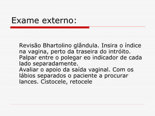 Exame externo:
Revisão Bhartolino glândula. Insira o índice
na vagina, perto da traseira do intróito.
Palpar entre o polegar eo indicador de cada
lado separadamente.
Avaliar o apoio da saída vaginal. Com os
lábios separados o paciente a procurar
lances. Cistocele, retocele
 