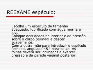 REEXAME espéculo:
Escolha um espéculo de tamanho
adequado, lubrificado com água morna e
leve.
Coloque dois dedos no interior e de pressão
sobre o corpo perineal e descer
suavemente.
Com a outra mão para introduzir o espéculo
fechada, angulada 45 ° para baixo. As
folhas devem ser inclinados a exercer
pressão e da parede vaginal posterior.
 