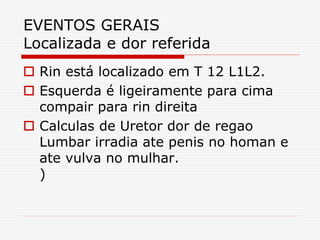 EVENTOS GERAIS
Localizada e dor referida
 Rin está localizado em T 12 L1L2.
 Esquerda é ligeiramente para cima
compair para rin direita
 Calculas de Uretor dor de regao
Lumbar irradia ate penis no homan e
ate vulva no mulhar.
)
 
