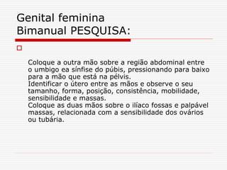 
Coloque a outra mão sobre a região abdominal entre
o umbigo ea sínfise do púbis, pressionando para baixo
para a mão que está na pélvis.
Identificar o útero entre as mãos e observe o seu
tamanho, forma, posição, consistência, mobilidade,
sensibilidade e massas.
Coloque as duas mãos sobre o ilíaco fossas e palpável
massas, relacionada com a sensibilidade dos ovários
ou tubária.
Genital feminina
Bimanual PESQUISA:
 