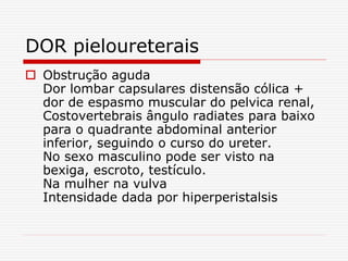 DOR pieloureterais
 Obstrução aguda
Dor lombar capsulares distensão cólica +
dor de espasmo muscular do pelvica renal,
Costovertebrais ângulo radiates para baixo
para o quadrante abdominal anterior
inferior, seguindo o curso do ureter.
No sexo masculino pode ser visto na
bexiga, escroto, testículo.
Na mulher na vulva
Intensidade dada por hiperperistalsis
 