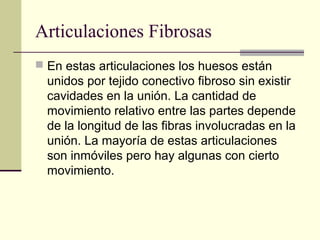 Articulaciones Fibrosas
 En estas articulaciones los huesos están
unidos por tejido conectivo fibroso sin existir
cavidades en la unión. La cantidad de
movimiento relativo entre las partes depende
de la longitud de las fibras involucradas en la
unión. La mayoría de estas articulaciones
son inmóviles pero hay algunas con cierto
movimiento.
 