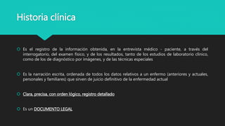 Historia clínica
 Es el registro de la información obtenida, en la entrevista médico - paciente, a través del
interrogatorio, del examen físico, y de los resultados, tanto de los estudios de laboratorio clínico,
como de los de diagnóstico por imágenes, y de las técnicas especiales
 Es la narración escrita, ordenada de todos los datos relativos a un enfermo (anteriores y actuales,
personales y familiares) que sirven de juicio definitivo de la enfermedad actual
 Clara, precisa, con orden lógico, registro detallado
 Es un DOCUMENTO LEGAL
 
