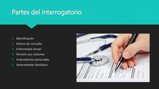 Partes del interrogatorio
1. Identificación
2. Motivo de consulta
3. Enfermedad actual
4. Revisión por sistemas
5. Antecedentes personales
6. Antecedentes familiares
 