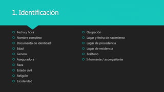 1. Identificación
 Fecha y hora
 Nombre completo
 Documento de identidad
 Edad
 Genero
 Aseguradora
 Raza
 Estado civil
 Religión
 Escolaridad
 Ocupación
 Lugar y fecha de nacimiento
 Lugar de procedencia
 Lugar de residencia
 Teléfono
 Informante / acompañante
 