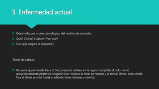 3. Enfermedad actual
 Desarrollo por orden cronológico del motivo de consulta
 Qué? Cómo? Cuándo? Por qué?
 Con qué mejora o empeora?
“Dolor de cabeza”
 Paciente quien desde hace 2 días presenta cefalea en la región occipital, el dolor inició
progresivamente posterior a ingerir licor, mejora al estar en reposo y al tomar Dolex, pero desde
hoy el dolor es más fuerte y además tiene náuseas y vómito.
 