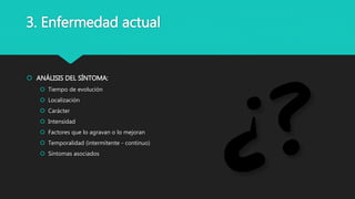  ANÁLISIS DEL SÍNTOMA:
 Tiempo de evolución
 Localización
 Carácter
 Intensidad
 Factores que lo agravan o lo mejoran
 Temporalidad (intermitente - continuo)
 Síntomas asociados
3. Enfermedad actual
 