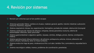 4. Revisión por sistemas
 Revisión por síntomas que se han podido escapar.
 Síntomas generales: fiebre, cambios en el peso, malestar general, apetito, tránsito intestinal, sudoración
nocturna, insomnio, angustia.
 Sistema respiratorio: disnea, tos, expectoración, hemoptisis, puntada de costado, obstrucción bronquial.
 Sistema cardiovascular: disnea de esfuerzo, ortopnea, disnea paroxística nocturna, edema de
extremidades inferiores, dolor precordial.
 Sistema gastrointestinal o digestivo: apetito, náuseas, vómitos, disfagia, pirosis, diarrea, constipación,
melena.
 Sistema genitourinario: disuria dolorosa o de esfuerzo, poliaquiuria, poliuria, nicturia, alteración del
chorro urinario, hematuria, dolor en fosas lumbares.
 Sistema endocrino: baja de peso, intolerancia al frío o al calor, temblor fino, somnolencia, sequedad de la
piel.
 Sistema neurológico: cefalea, mareos, problemas de coordinación, parestesias.
 