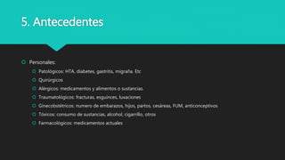 5. Antecedentes
 Personales:
 Patológicos: HTA, diabetes, gastritis, migraña. Etc
 Quirúrgicos
 Alérgicos: medicamentos y alimentos o sustancias.
 Traumatológicos: fracturas, esguinces, luxaciones
 Ginecobstétricos: numero de embarazos, hijos, partos, cesáreas, FUM, anticonceptivos
 Tóxicos: consumo de sustancias, alcohol, cigarrillo, otros
 Farmacológicos: medicamentos actuales
 
