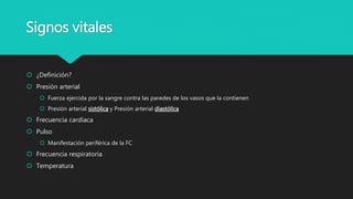 Signos vitales
 ¿Definición?
 Presión arterial
 Fuerza ejercida por la sangre contra las paredes de los vasos que la contienen
 Presión arterial sistólica y Presión arterial diastólica
 Frecuencia cardíaca
 Pulso
 Manifestación periférica de la FC
 Frecuencia respiratoria
 Temperatura
 