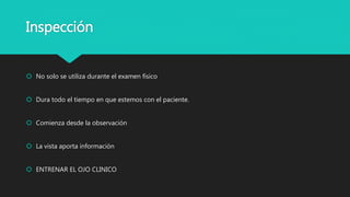 Inspección
 No solo se utiliza durante el examen físico
 Dura todo el tiempo en que estemos con el paciente.
 Comienza desde la observación
 La vista aporta información
 ENTRENAR EL OJO CLINICO
 