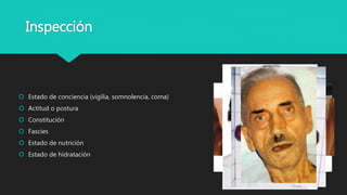 Inspección
 Estado de conciencia (vigilia, somnolencia, coma)
 Actitud o postura
 Constitución
 Fascies
 Estado de nutrición
 Estado de hidratación
 