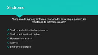 Síndrome
“Conjunto de signos y síntomas, relacionados entre sí que pueden ser
resultados de diferentes causas”
 Síndrome de dificultad respiratoria
 Síndrome intestino irritable
 Hipertensión arterial
 Ictericia
 Síndrome doloroso
 