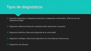 Tipos de diagnósticos
 Impresión diagnóstica o diagnóstico presuntivo o diagnóstico sindrómatico (Infección de vías
respiratorias bajas)
 Diagnóstico diferencial (Infección respiratoria alta, tuberculosis, bronquitis)
 Diagnóstico definitivo (Neumonía adquirida en la comunidad)
 Diagnóstico etiológico (Neumonía adquirida en la comunidad por Neumococo)
 Diagnóstico por descarte
 