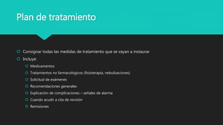 Plan de tratamiento
 Consignar todas las medidas de tratamiento que se vayan a instaurar
 Incluye:
 Medicamentos
 Tratamientos no farmacológicos (fisioterapia, nebulizaciones)
 Solicitud de exámenes
 Recomendaciones generales
 Explicación de complicaciones – señales de alarma
 Cuando acudir a cita de revisión
 Remisiones
 
