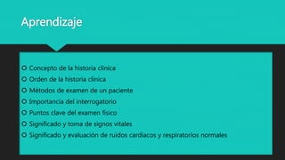 Aprendizaje
 Concepto de la historia clínica
 Orden de la historia clínica
 Métodos de examen de un paciente
 Importancia del interrogatorio
 Puntos clave del examen físico
 Significado y toma de signos vitales
 Significado y evaluación de ruidos cardíacos y respiratorios normales
 
