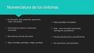 Nomenclatura de los síntomas
 Itis (faringitis, otitis, peritonitis, apendicitis,
colitis, miocarditis)
 Oma (teratoma, lipoma, miosarcoma,
carcinoma)
 Rea (otorrea, rinorrea, leucorrea)
 Algia (mastalgia, gastralgia, otalgia, gonalgia)
 Plejía (paraplejía, hemiplejía)
 Oide - ismo (mucoide, leucemoide,
meningismo, prostatismo)
 Pseudo (pseudoclusión, pseudolinfoma)
 Peri (periartritis, perimastoiditis)
 