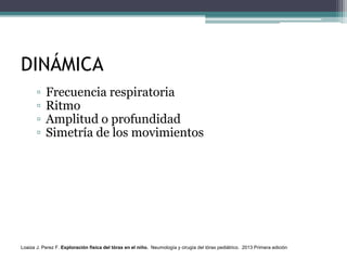 DINÁMICA
▫ Frecuencia respiratoria
▫ Ritmo
▫ Amplitud o profundidad
▫ Simetría de los movimientos
Loaiza J. Perez F. Exploración física del tórax en el niño. Neumología y cirugía del tórax pediátrico. 2013 Primera edición
 